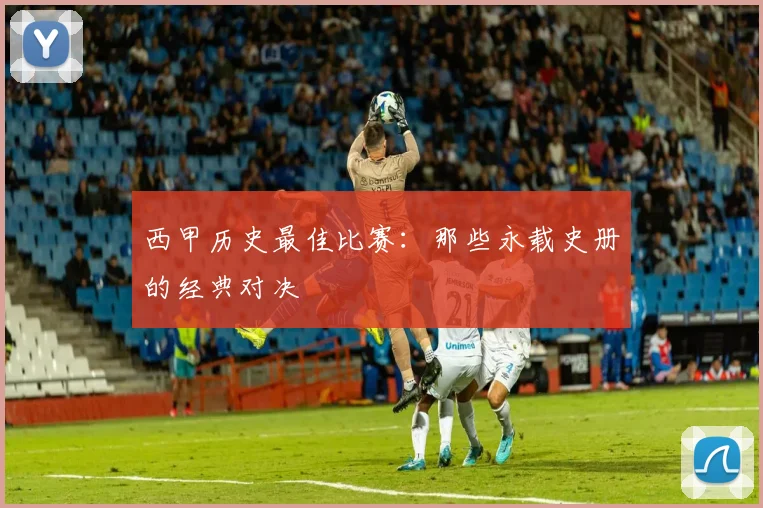 西甲历史最佳比赛：那些永载史册的经典对决