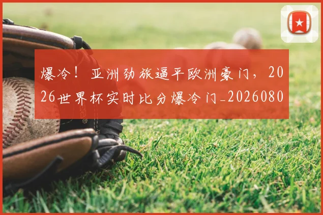 爆冷!亚洲劲旅逼平欧洲豪门,2026世界杯实时比分爆冷门_20260802155241