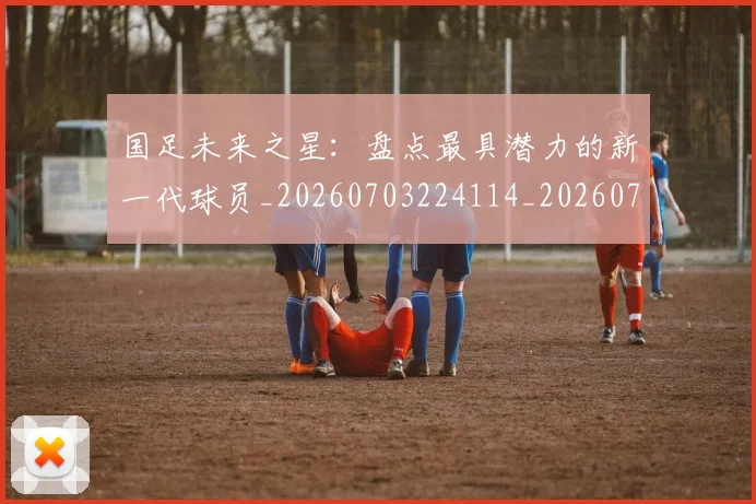 国足未来之星:盘点最具潜力的新一代球员_20260703224114_20260719164708