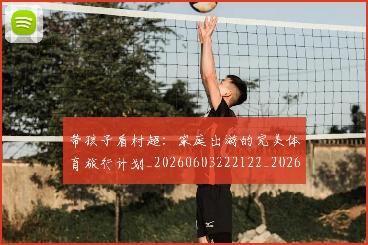 带孩子看村超:家庭出游的完美体育旅行计划_20260603222122_20260707143505