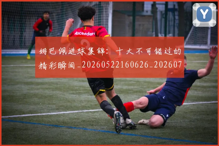姆巴佩进球集锦：十大不可错过的精彩瞬间_20260522160626_20260720191000