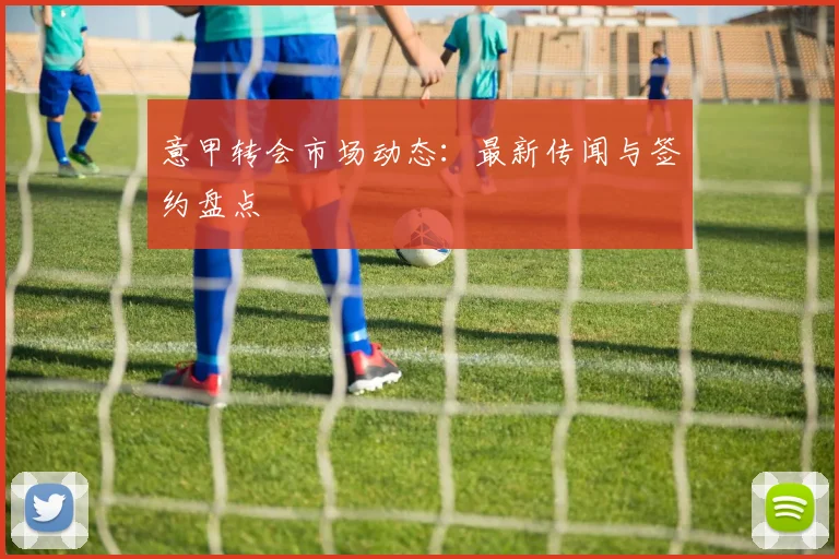 意甲转会市场动态：最新传闻与签约盘点