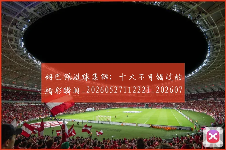 姆巴佩进球集锦：十大不可错过的精彩瞬间_20260527112221_20260703232339_20260720191003