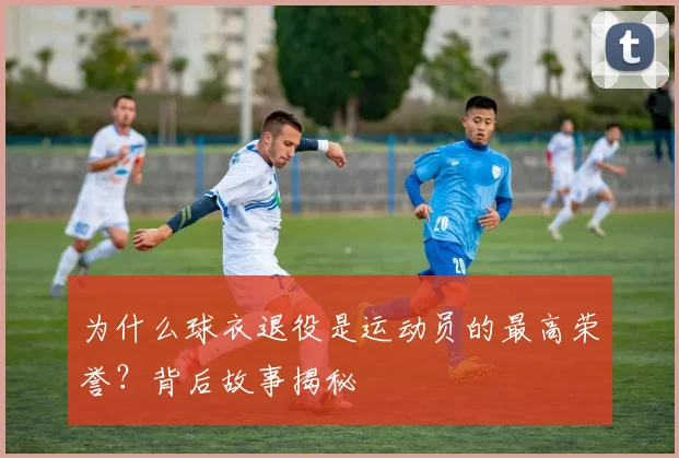 为什么球衣退役是运动员的最高荣誉？背后故事揭秘
