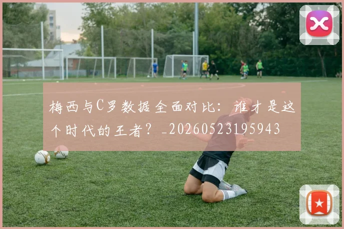 梅西与C罗数据全面对比：谁才是这个时代的王者？_20260523195943