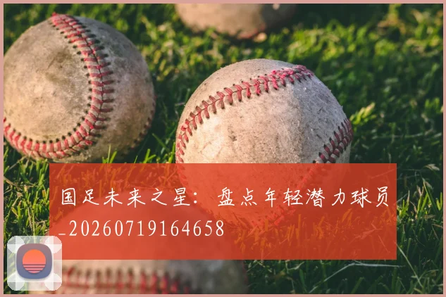 国足未来之星：盘点年轻潜力球员_20260719164658