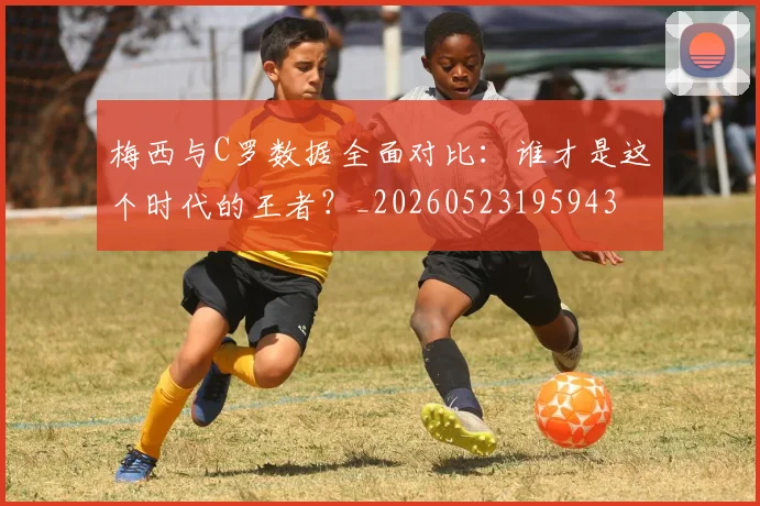 梅西与C罗数据全面对比：谁才是这个时代的王者？_20260523195943