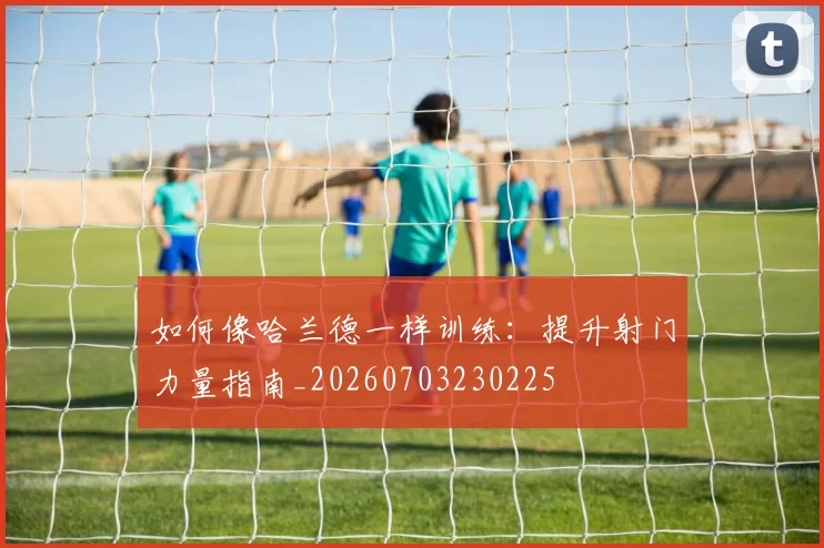 如何像哈兰德一样训练：提升射门力量指南_20260703230225