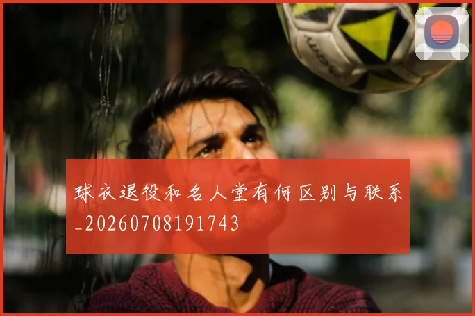 球衣退役和名人堂有何区别与联系_20260708191743