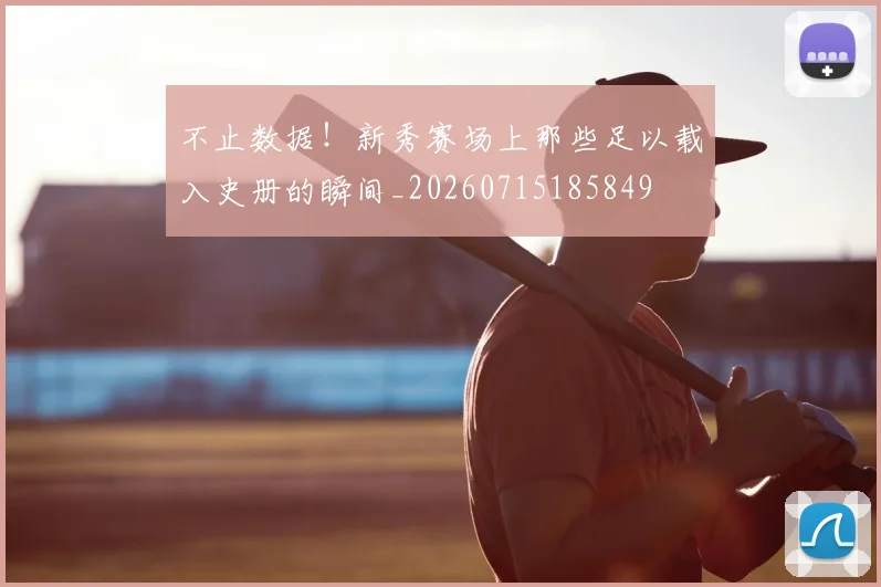 不止数据！新秀赛场上那些足以载入史册的瞬间_20260715185849