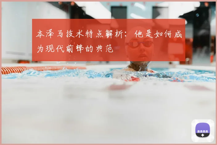 本泽马技术特点解析：他是如何成为现代前锋的典范