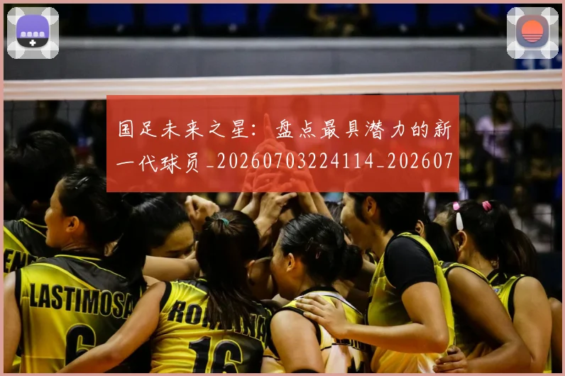 国足未来之星：盘点最具潜力的新一代球员_20260703224114_20260719164708