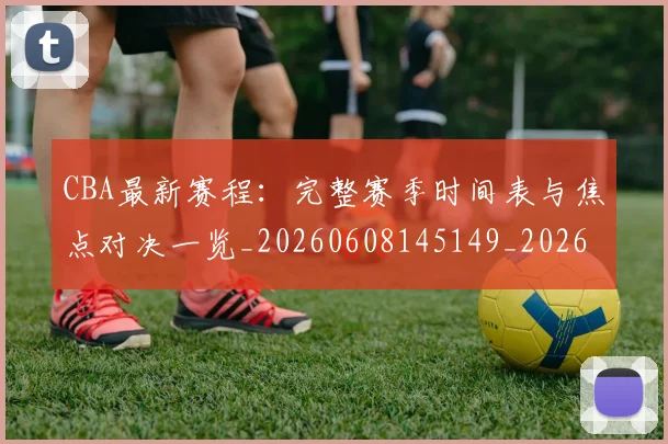 CBA最新赛程：完整赛季时间表与焦点对决一览_20260608145149_20260701211425