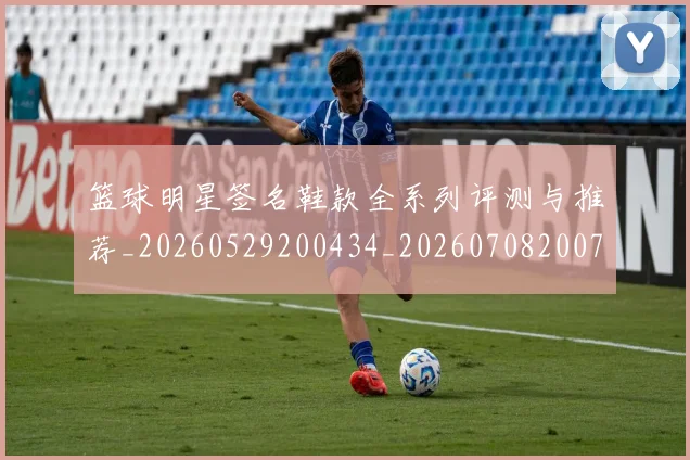 篮球明星签名鞋款全系列评测与推荐_20260529200434_20260708200740