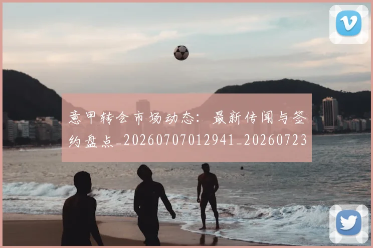 意甲转会市场动态：最新传闻与签约盘点_20260707012941_20260723180852