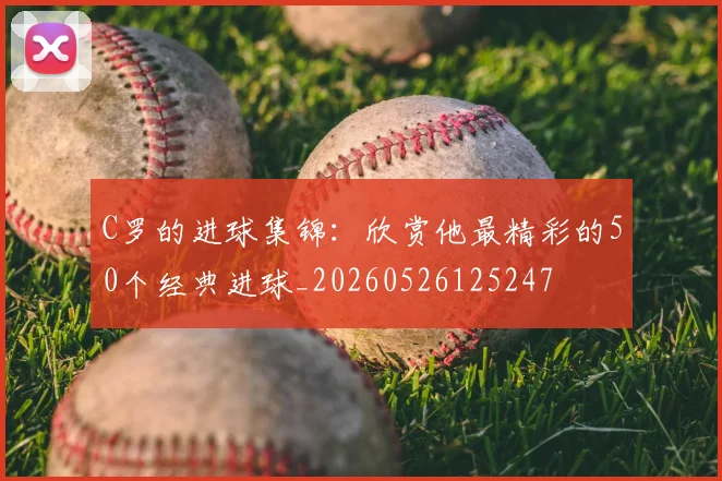 C罗的进球集锦:欣赏他最精彩的50个经典进球_20260526125247