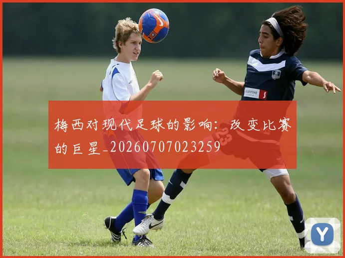 梅西对现代足球的影响：改变比赛的巨星_20260707023259