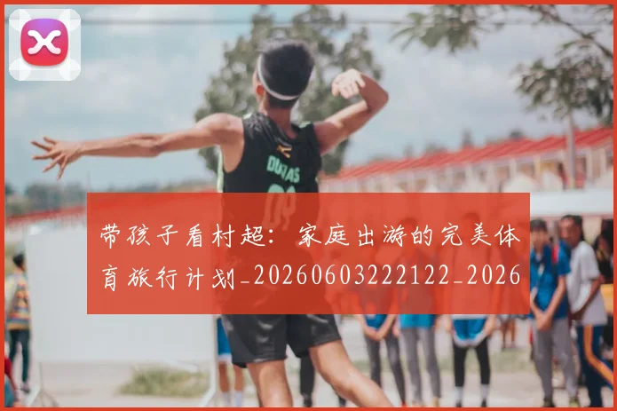 带孩子看村超:家庭出游的完美体育旅行计划_20260603222122_20260707143505