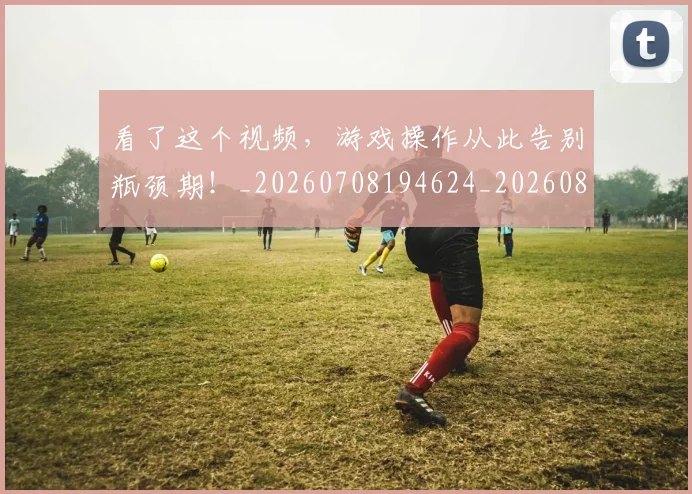 看了这个视频,游戏操作从此告别瓶颈期!_20260708194624_20260802164043