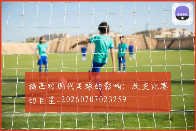 梅西对现代足球的影响：改变比赛的巨星_20260707023259