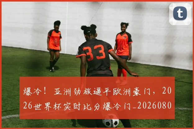 爆冷！亚洲劲旅逼平欧洲豪门，2026世界杯实时比分爆冷门_20260802155241