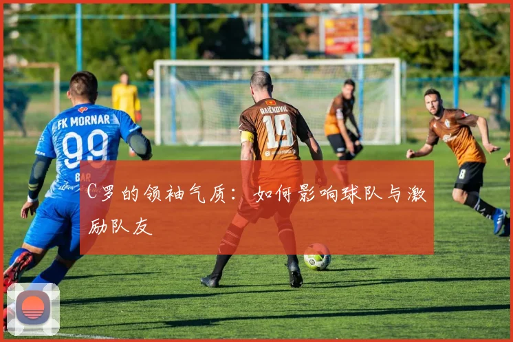 C罗的领袖气质：如何影响球队与激励队友