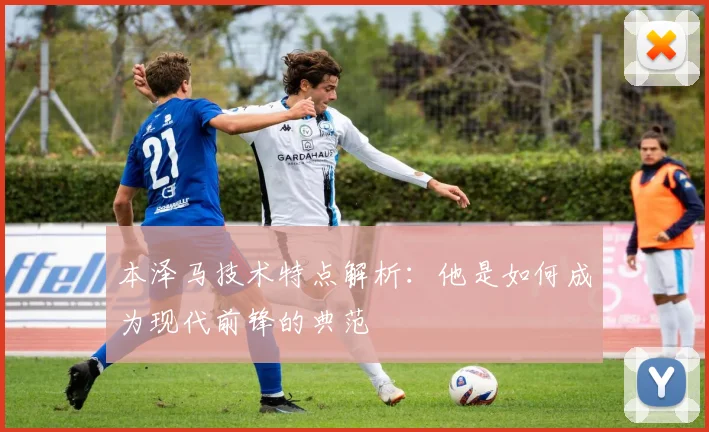 本泽马技术特点解析：他是如何成为现代前锋的典范