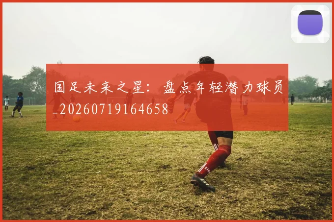国足未来之星：盘点年轻潜力球员_20260719164658