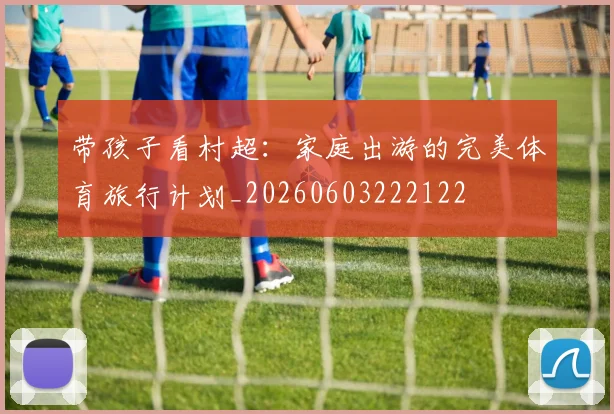 带孩子看村超:家庭出游的完美体育旅行计划_20260603222122