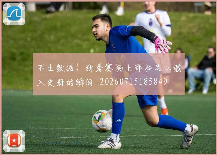 不止数据!新秀赛场上那些足以载入史册的瞬间_20260715185849