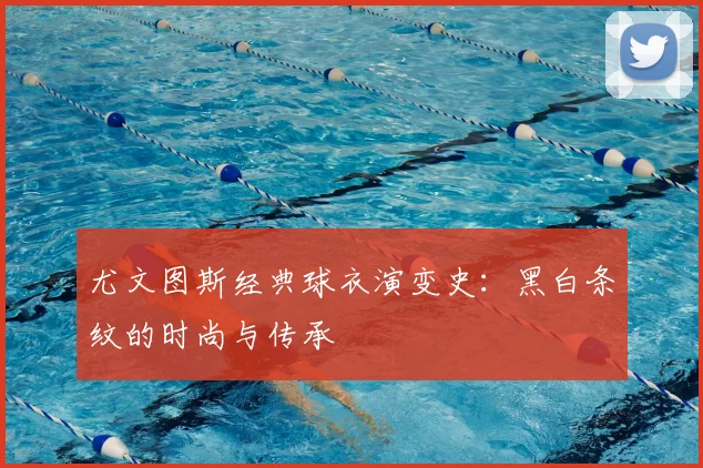 尤文图斯经典球衣演变史：黑白条纹的时尚与传承